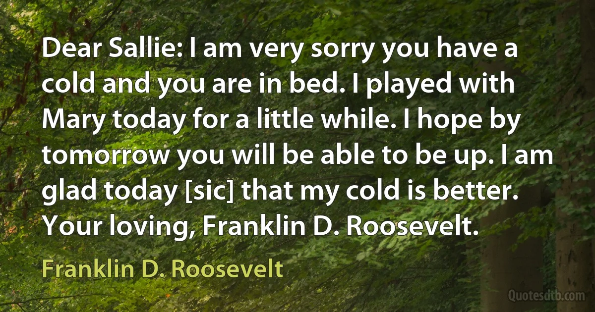 Dear Sallie: I am very sorry you have a cold and you are in bed. I played with Mary today for a little while. I hope by tomorrow you will be able to be up. I am glad today [sic] that my cold is better. Your loving, Franklin D. Roosevelt. (Franklin D. Roosevelt)