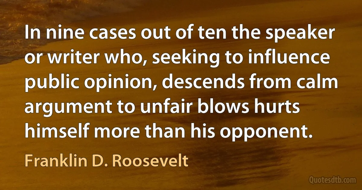 In nine cases out of ten the speaker or writer who, seeking to influence public opinion, descends from calm argument to unfair blows hurts himself more than his opponent. (Franklin D. Roosevelt)