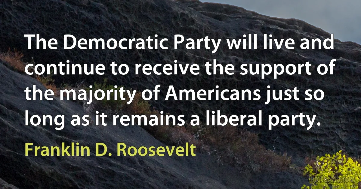 The Democratic Party will live and continue to receive the support of the majority of Americans just so long as it remains a liberal party. (Franklin D. Roosevelt)