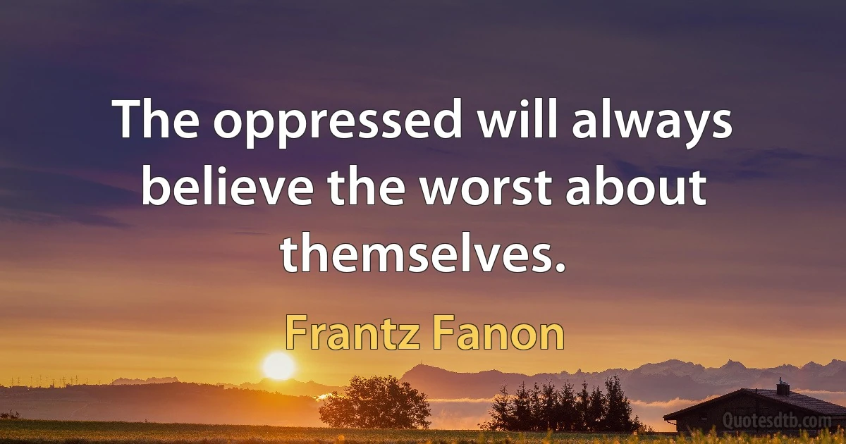 The oppressed will always believe the worst about themselves. (Frantz Fanon)