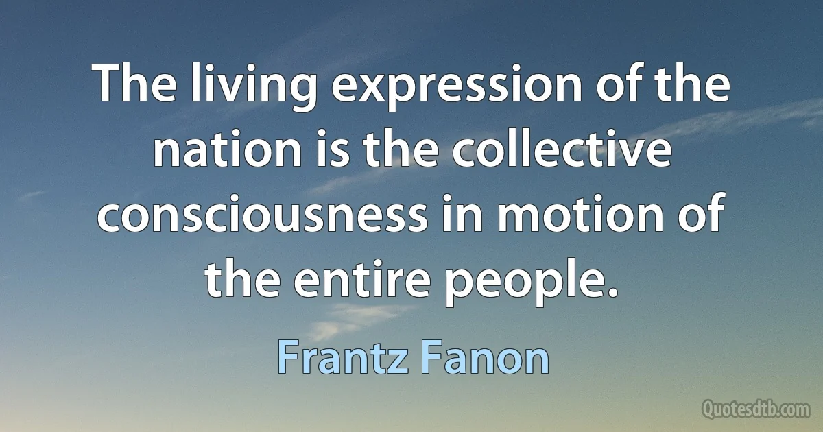 The living expression of the nation is the collective consciousness in motion of the entire people. (Frantz Fanon)