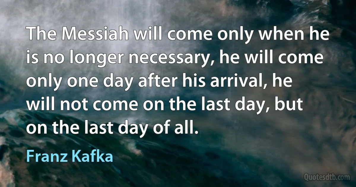 The Messiah will come only when he is no longer necessary, he will come only one day after his arrival, he will not come on the last day, but on the last day of all. (Franz Kafka)