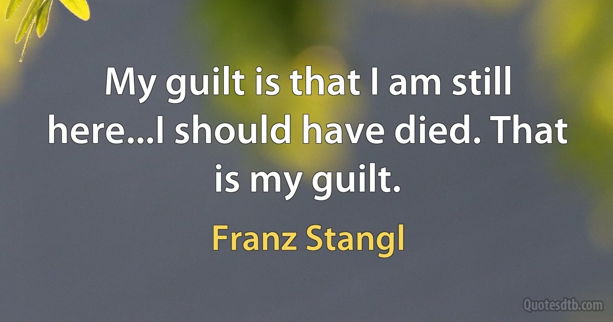 My guilt is that I am still here...I should have died. That is my guilt. (Franz Stangl)