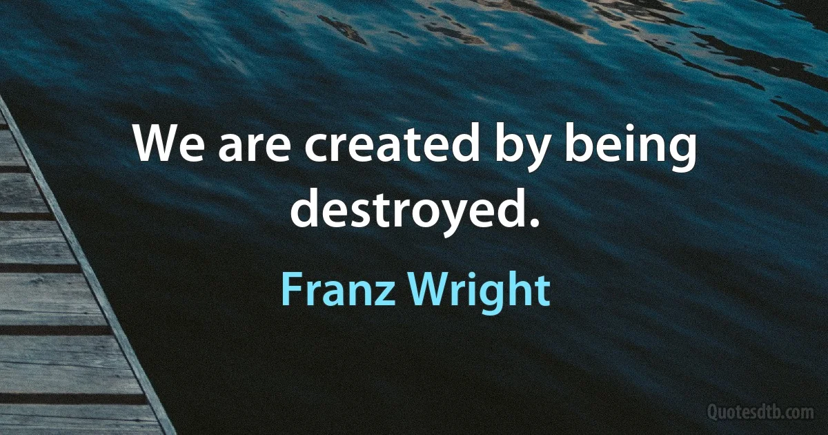 We are created by being destroyed. (Franz Wright)