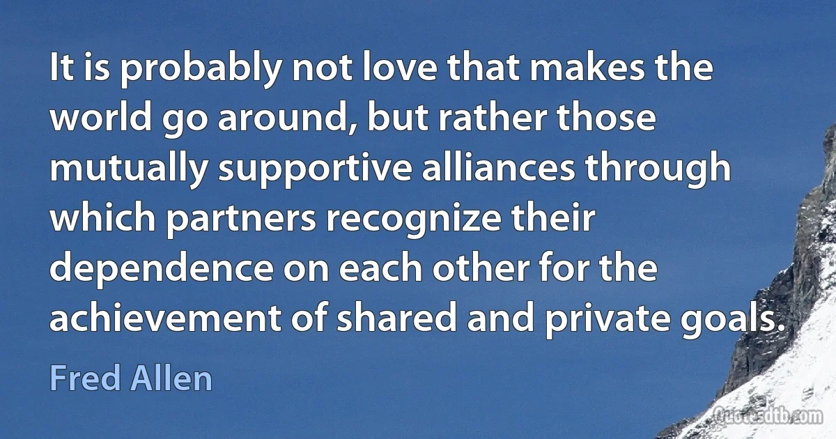 It is probably not love that makes the world go around, but rather those mutually supportive alliances through which partners recognize their dependence on each other for the achievement of shared and private goals. (Fred Allen)