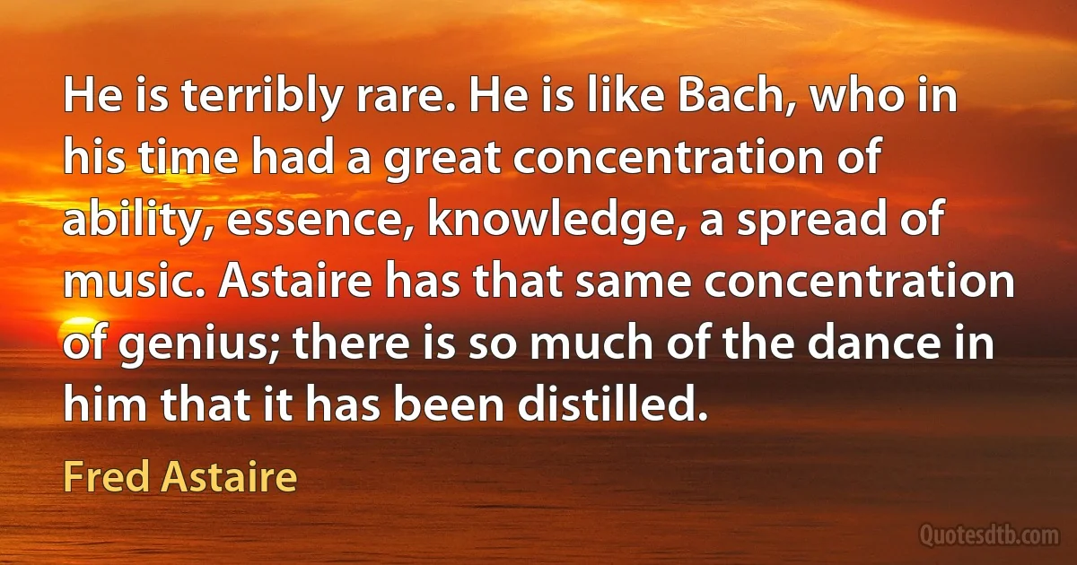 He is terribly rare. He is like Bach, who in his time had a great concentration of ability, essence, knowledge, a spread of music. Astaire has that same concentration of genius; there is so much of the dance in him that it has been distilled. (Fred Astaire)