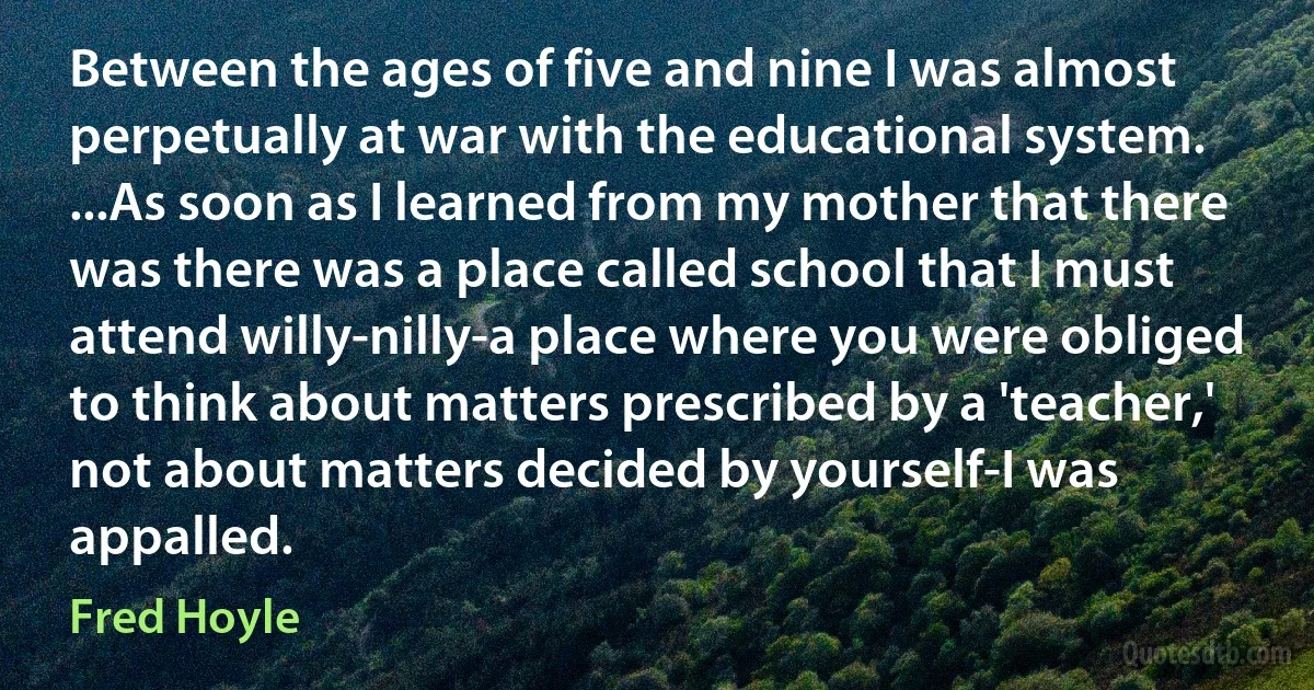 Between the ages of five and nine I was almost perpetually at war with the educational system. ...As soon as I learned from my mother that there was there was a place called school that I must attend willy-nilly-a place where you were obliged to think about matters prescribed by a 'teacher,' not about matters decided by yourself-I was appalled. (Fred Hoyle)