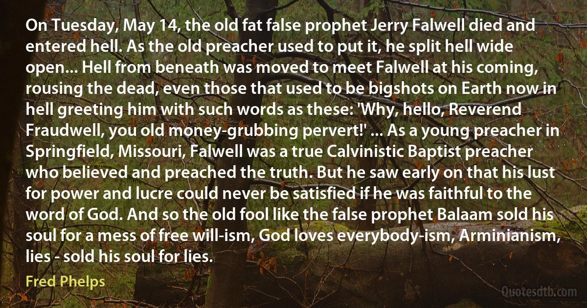 On Tuesday, May 14, the old fat false prophet Jerry Falwell died and entered hell. As the old preacher used to put it, he split hell wide open... Hell from beneath was moved to meet Falwell at his coming, rousing the dead, even those that used to be bigshots on Earth now in hell greeting him with such words as these: 'Why, hello, Reverend Fraudwell, you old money-grubbing pervert!' ... As a young preacher in Springfield, Missouri, Falwell was a true Calvinistic Baptist preacher who believed and preached the truth. But he saw early on that his lust for power and lucre could never be satisfied if he was faithful to the word of God. And so the old fool like the false prophet Balaam sold his soul for a mess of free will-ism, God loves everybody-ism, Arminianism, lies - sold his soul for lies. (Fred Phelps)