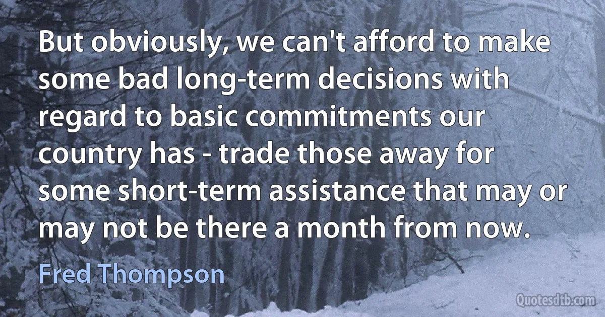 But obviously, we can't afford to make some bad long-term decisions with regard to basic commitments our country has - trade those away for some short-term assistance that may or may not be there a month from now. (Fred Thompson)