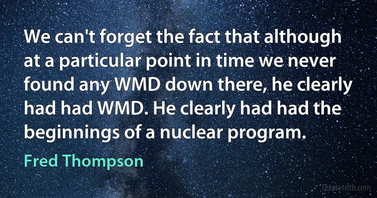 We can't forget the fact that although at a particular point in time we never found any WMD down there, he clearly had had WMD. He clearly had had the beginnings of a nuclear program. (Fred Thompson)