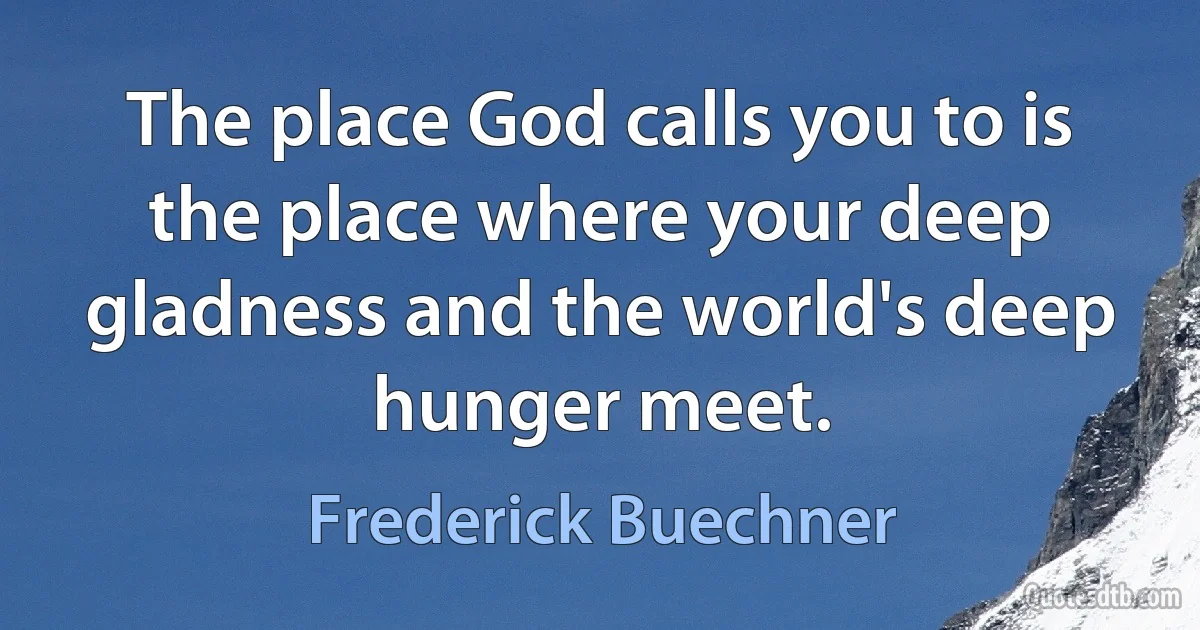 The place God calls you to is the place where your deep gladness and the world's deep hunger meet. (Frederick Buechner)