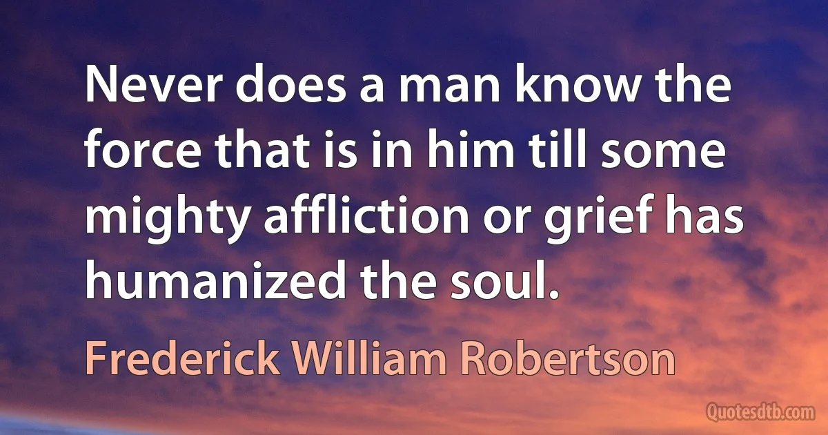 Never does a man know the force that is in him till some mighty affliction or grief has humanized the soul. (Frederick William Robertson)