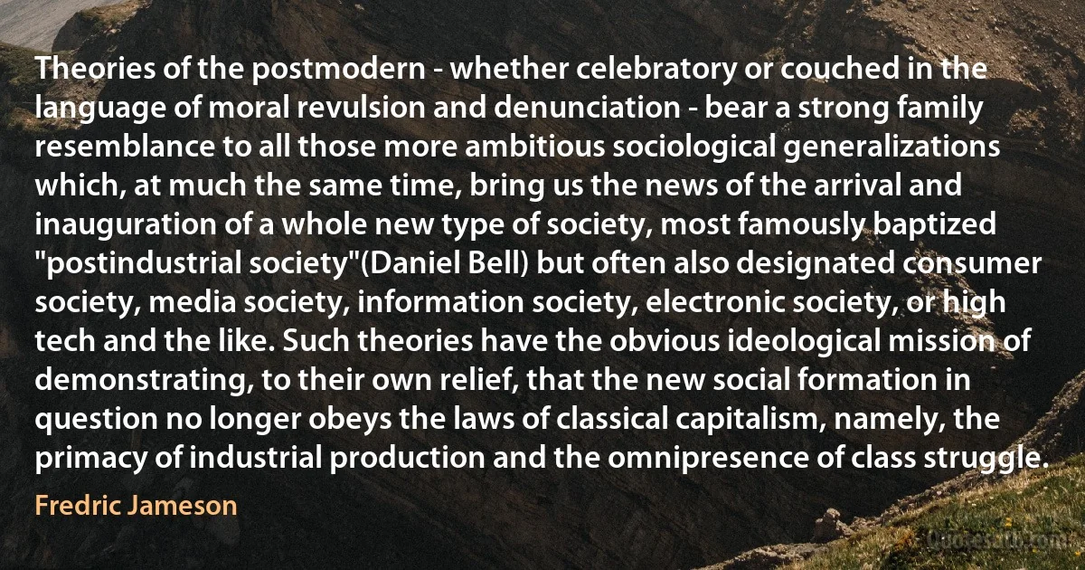 Theories of the postmodern - whether celebratory or couched in the language of moral revulsion and denunciation - bear a strong family resemblance to all those more ambitious sociological generalizations which, at much the same time, bring us the news of the arrival and inauguration of a whole new type of society, most famously baptized "postindustrial society"(Daniel Bell) but often also designated consumer society, media society, information society, electronic society, or high tech and the like. Such theories have the obvious ideological mission of demonstrating, to their own relief, that the new social formation in question no longer obeys the laws of classical capitalism, namely, the primacy of industrial production and the omnipresence of class struggle. (Fredric Jameson)