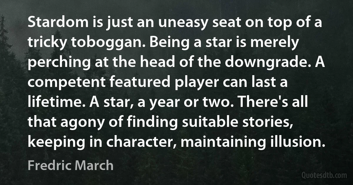 Stardom is just an uneasy seat on top of a tricky toboggan. Being a star is merely perching at the head of the downgrade. A competent featured player can last a lifetime. A star, a year or two. There's all that agony of finding suitable stories, keeping in character, maintaining illusion. (Fredric March)