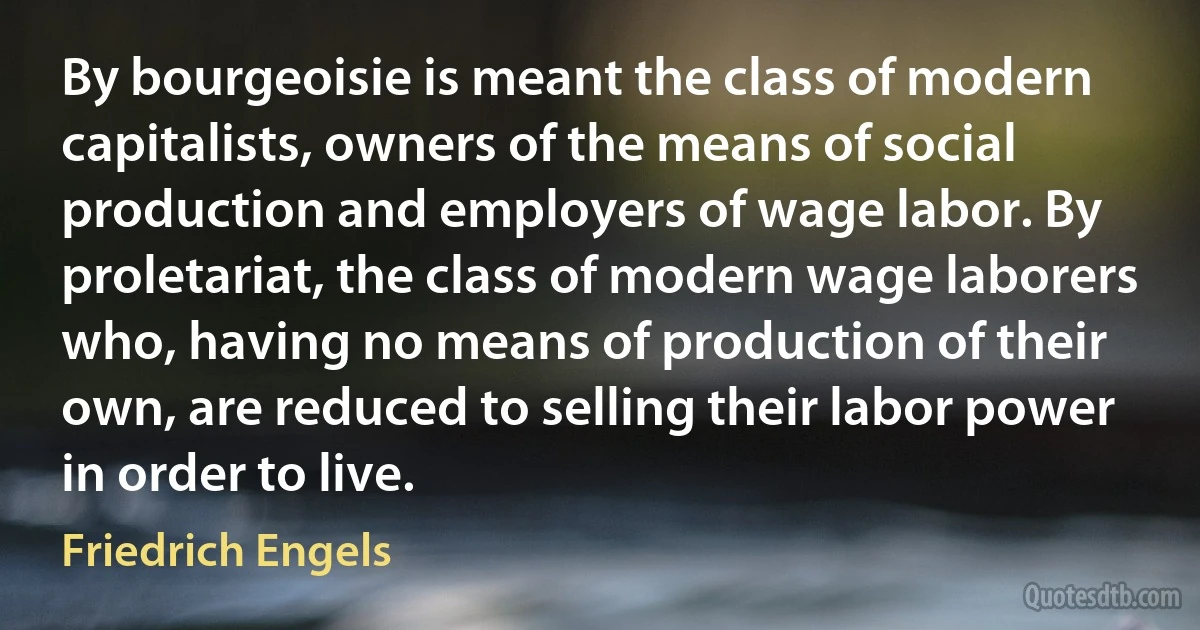 By bourgeoisie is meant the class of modern capitalists, owners of the means of social production and employers of wage labor. By proletariat, the class of modern wage laborers who, having no means of production of their own, are reduced to selling their labor power in order to live. (Friedrich Engels)