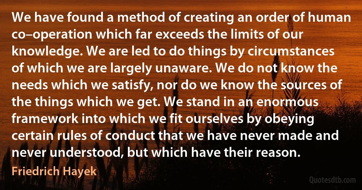 We have found a method of creating an order of human co–operation which far exceeds the limits of our knowledge. We are led to do things by circumstances of which we are largely unaware. We do not know the needs which we satisfy, nor do we know the sources of the things which we get. We stand in an enormous framework into which we fit ourselves by obeying certain rules of conduct that we have never made and never understood, but which have their reason. (Friedrich Hayek)