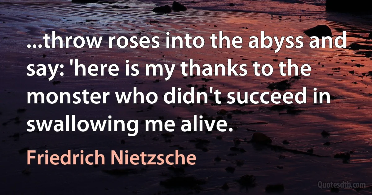 ...throw roses into the abyss and say: 'here is my thanks to the monster who didn't succeed in swallowing me alive. (Friedrich Nietzsche)