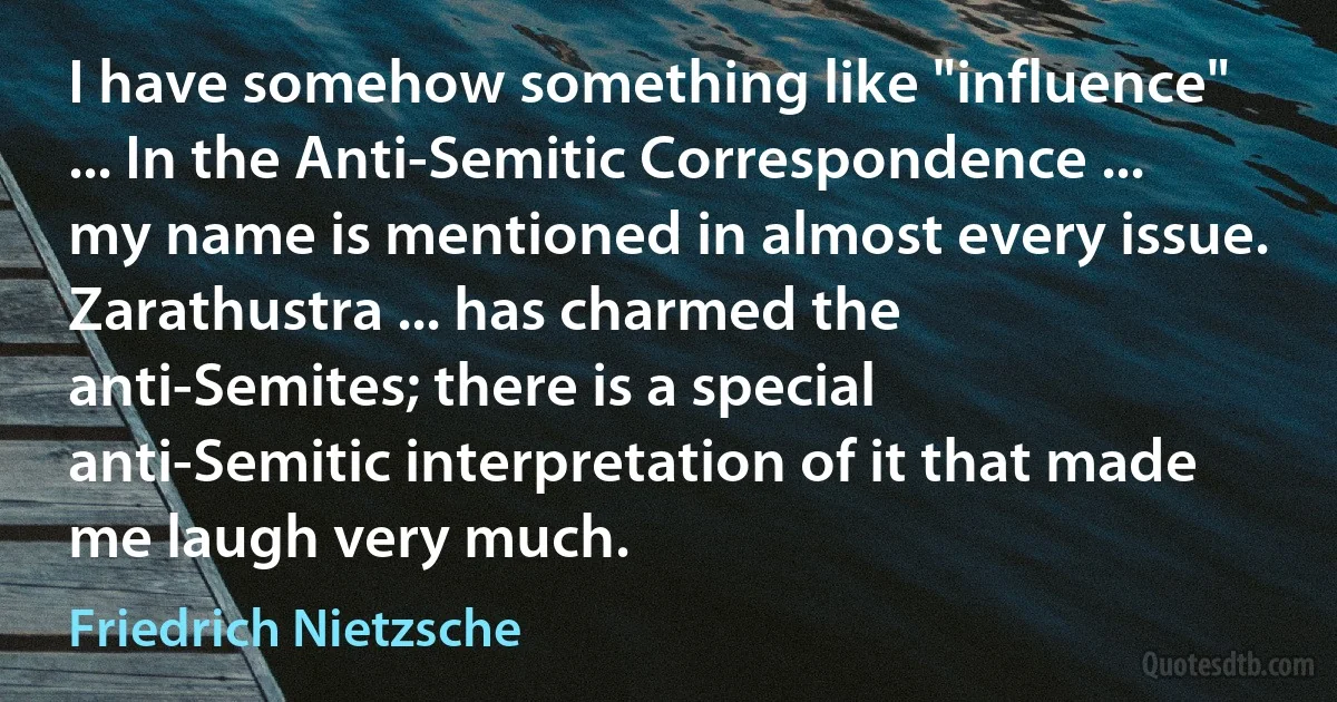 I have somehow something like "influence" ... In the Anti-Semitic Correspondence ... my name is mentioned in almost every issue. Zarathustra ... has charmed the anti-Semites; there is a special anti-Semitic interpretation of it that made me laugh very much. (Friedrich Nietzsche)