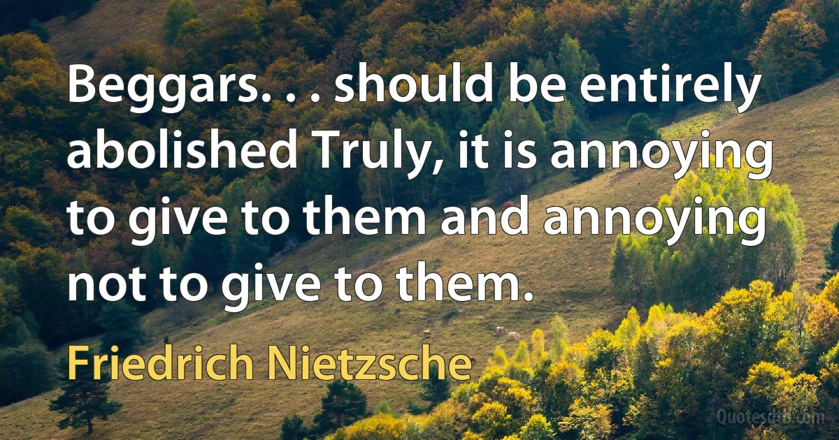 Beggars. . . should be entirely abolished Truly, it is annoying to give to them and annoying not to give to them. (Friedrich Nietzsche)