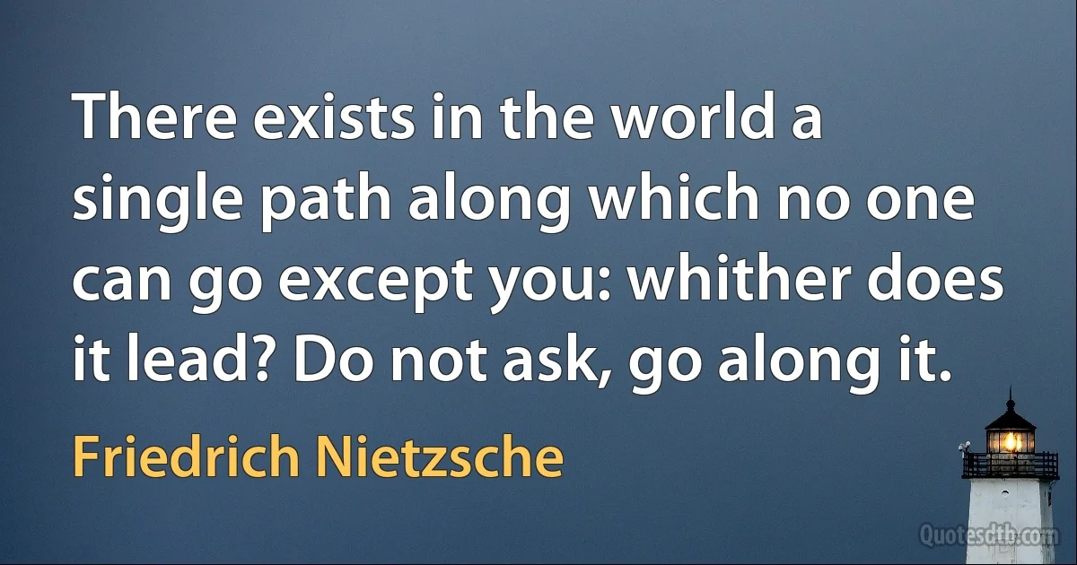 There exists in the world a single path along which no one can go except you: whither does it lead? Do not ask, go along it. (Friedrich Nietzsche)