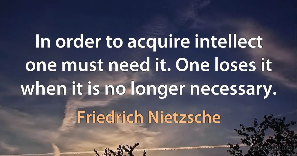 In order to acquire intellect one must need it. One loses it when it is no longer necessary. (Friedrich Nietzsche)