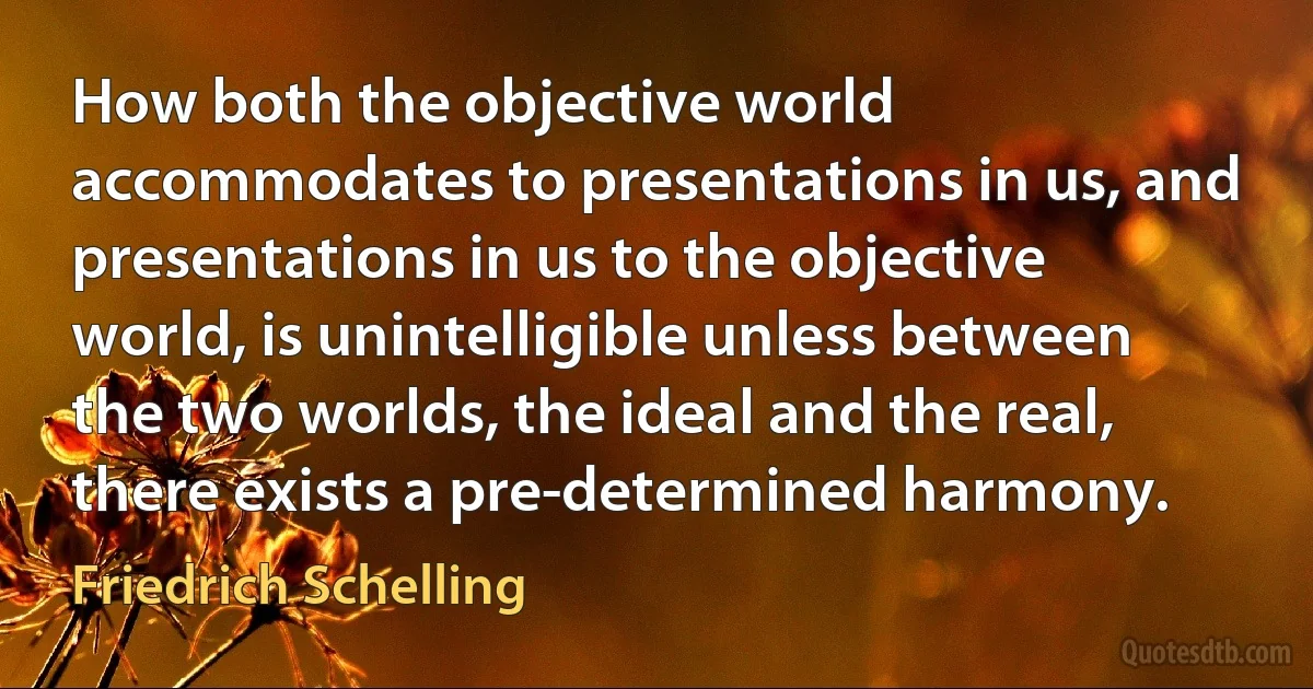 How both the objective world accommodates to presentations in us, and presentations in us to the objective world, is unintelligible unless between the two worlds, the ideal and the real, there exists a pre-determined harmony. (Friedrich Schelling)