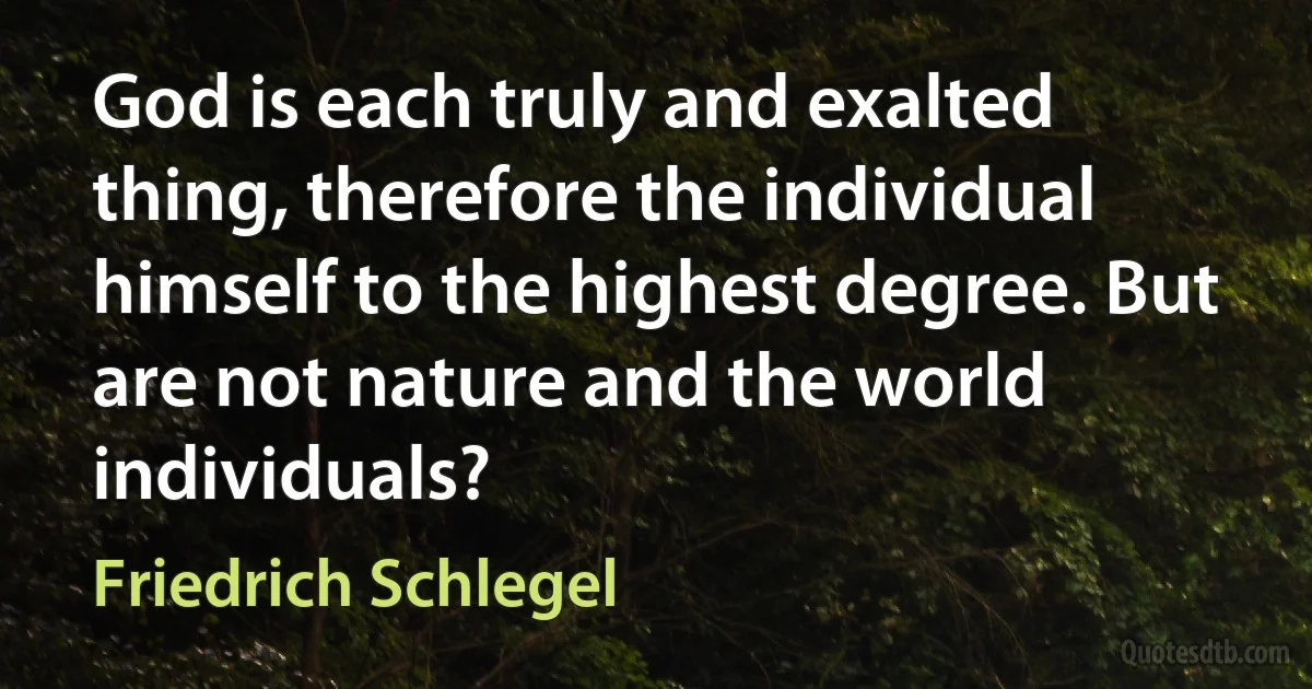 God is each truly and exalted thing, therefore the individual himself to the highest degree. But are not nature and the world individuals? (Friedrich Schlegel)