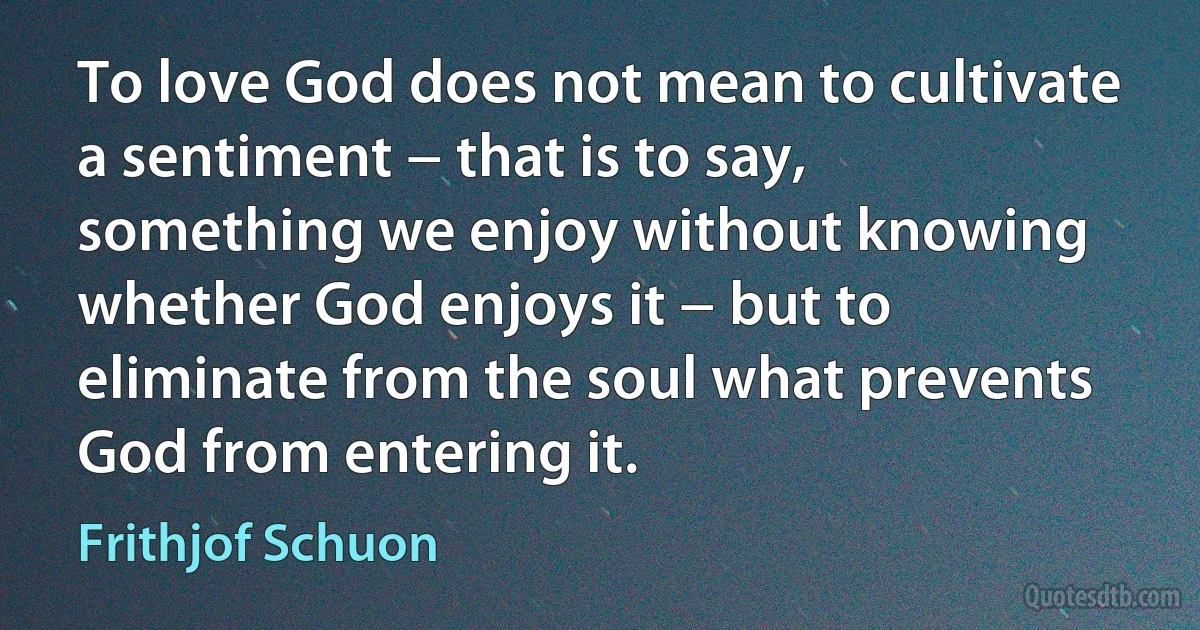 To love God does not mean to cultivate a sentiment − that is to say, something we enjoy without knowing whether God enjoys it − but to eliminate from the soul what prevents God from entering it. (Frithjof Schuon)