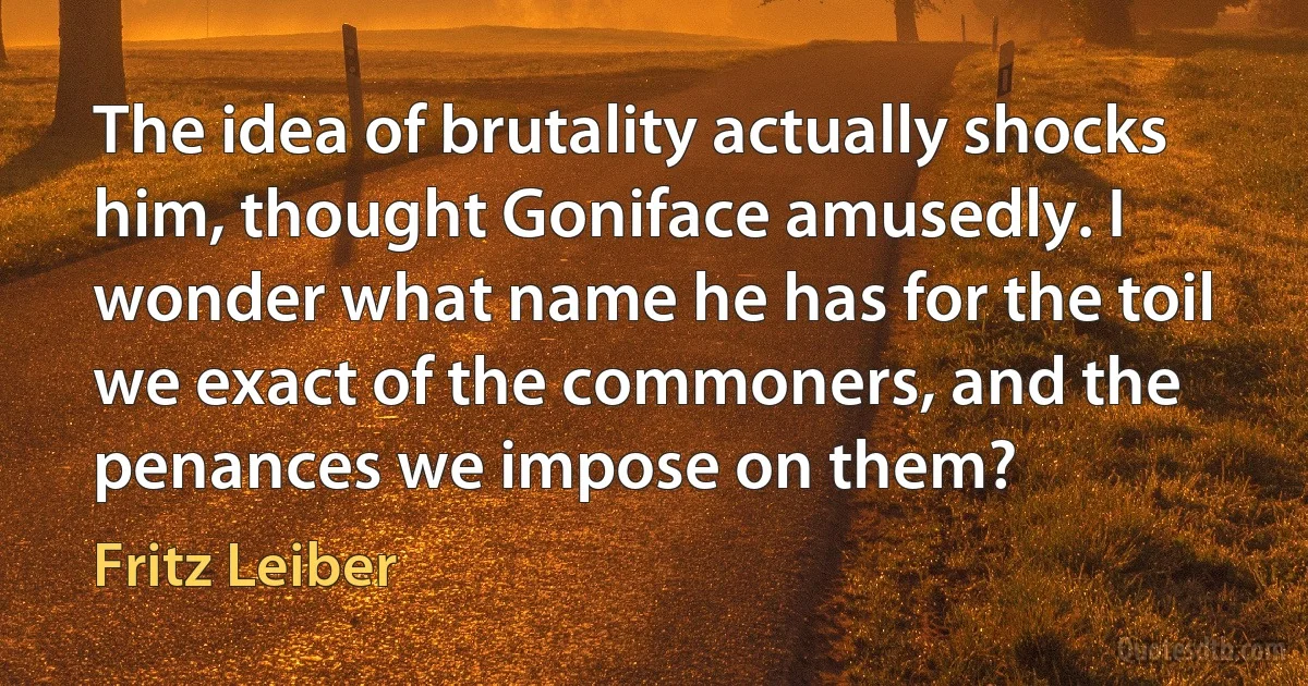 The idea of brutality actually shocks him, thought Goniface amusedly. I wonder what name he has for the toil we exact of the commoners, and the penances we impose on them? (Fritz Leiber)