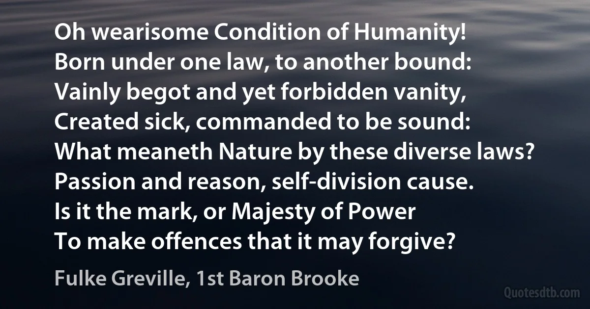 Oh wearisome Condition of Humanity!
Born under one law, to another bound:
Vainly begot and yet forbidden vanity,
Created sick, commanded to be sound:
What meaneth Nature by these diverse laws?
Passion and reason, self-division cause.
Is it the mark, or Majesty of Power
To make offences that it may forgive? (Fulke Greville, 1st Baron Brooke)