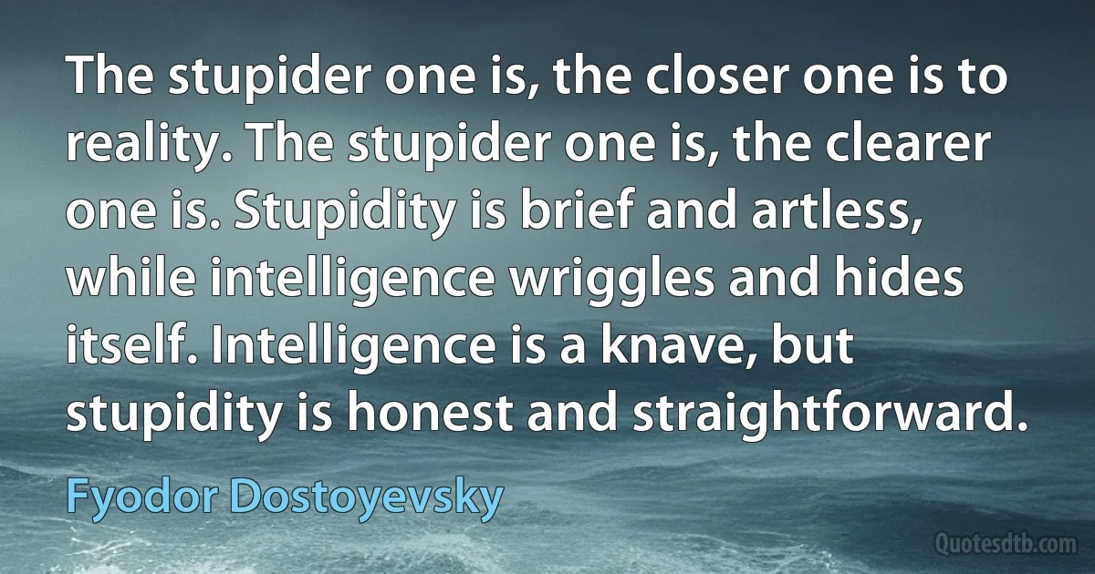 The stupider one is, the closer one is to reality. The stupider one is, the clearer one is. Stupidity is brief and artless, while intelligence wriggles and hides itself. Intelligence is a knave, but stupidity is honest and straightforward. (Fyodor Dostoyevsky)