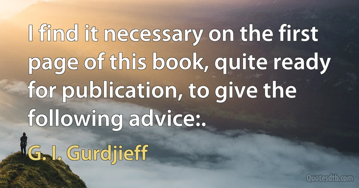 I find it necessary on the first page of this book, quite ready for publication, to give the following advice:. (G. I. Gurdjieff)