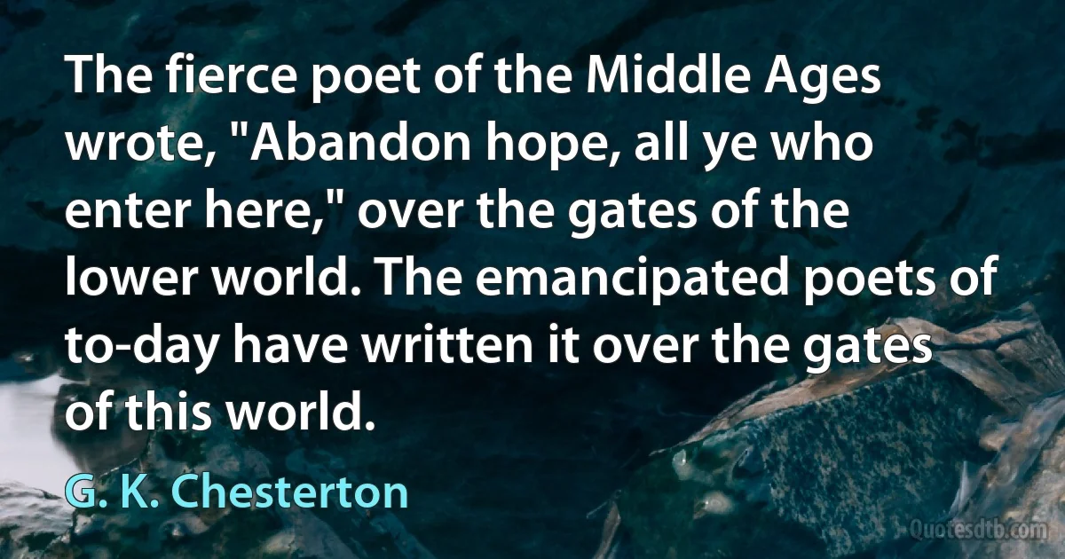 The fierce poet of the Middle Ages wrote, "Abandon hope, all ye who enter here," over the gates of the lower world. The emancipated poets of to-day have written it over the gates of this world. (G. K. Chesterton)