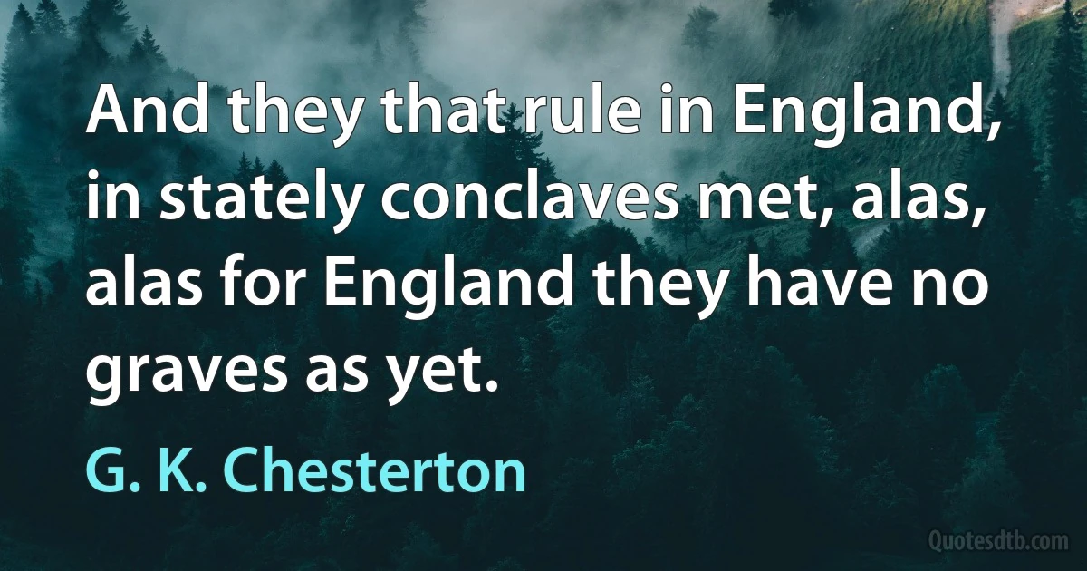 And they that rule in England, in stately conclaves met, alas, alas for England they have no graves as yet. (G. K. Chesterton)