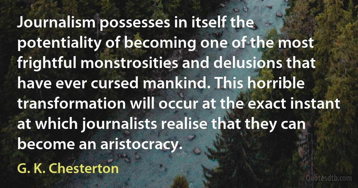 Journalism possesses in itself the potentiality of becoming one of the most frightful monstrosities and delusions that have ever cursed mankind. This horrible transformation will occur at the exact instant at which journalists realise that they can become an aristocracy. (G. K. Chesterton)