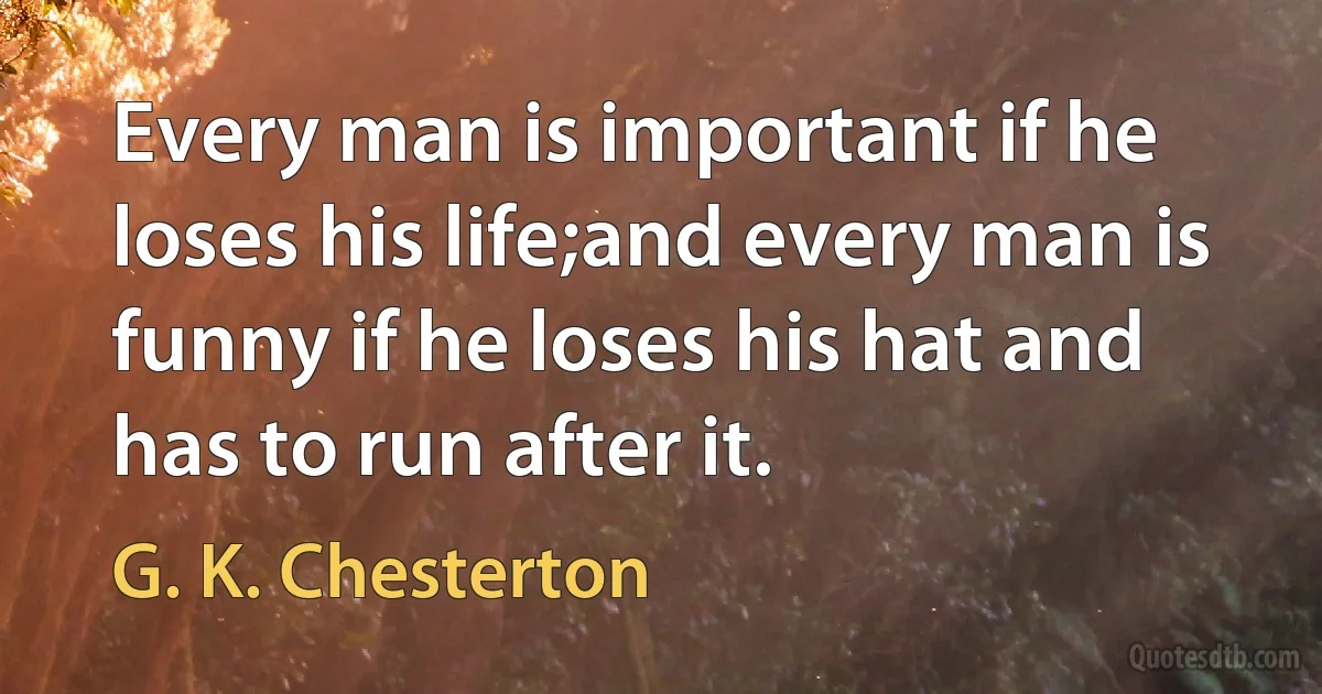 Every man is important if he loses his life;and every man is funny if he loses his hat and has to run after it. (G. K. Chesterton)