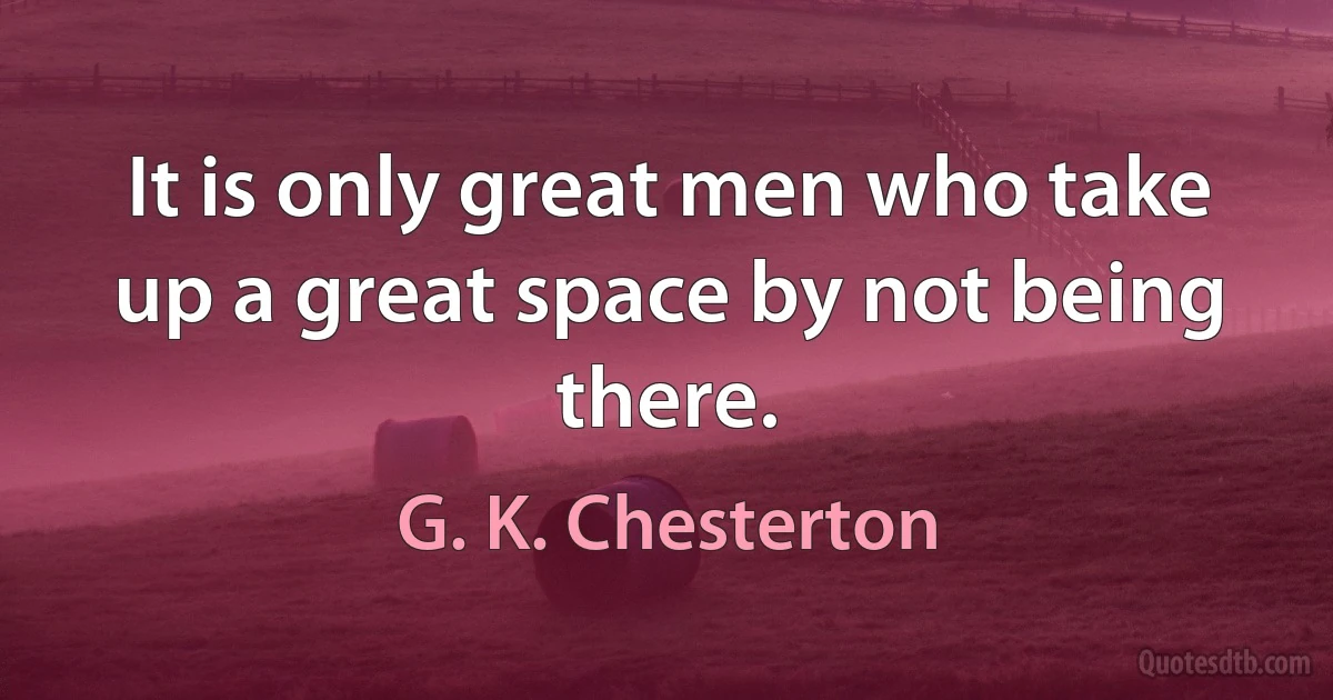 It is only great men who take up a great space by not being there. (G. K. Chesterton)