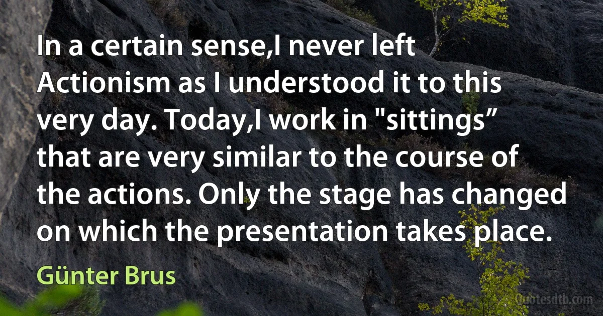 In a certain sense,I never left Actionism as I understood it to this very day. Today,I work in "sittings” that are very similar to the course of the actions. Only the stage has changed on which the presentation takes place. (Günter Brus)