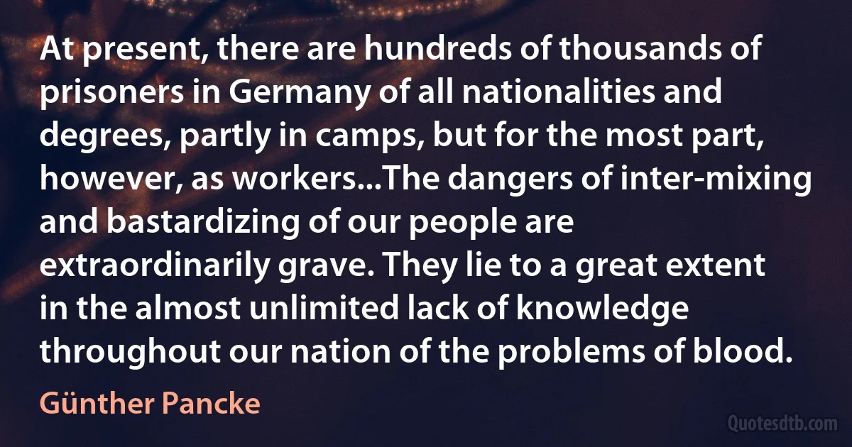 At present, there are hundreds of thousands of prisoners in Germany of all nationalities and degrees, partly in camps, but for the most part, however, as workers...The dangers of inter-mixing and bastardizing of our people are extraordinarily grave. They lie to a great extent in the almost unlimited lack of knowledge throughout our nation of the problems of blood. (Günther Pancke)