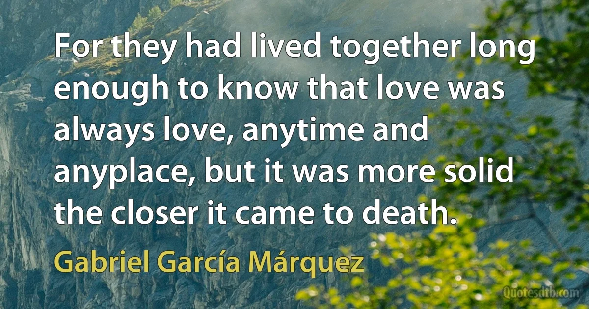 For they had lived together long enough to know that love was always love, anytime and anyplace, but it was more solid the closer it came to death. (Gabriel García Márquez)