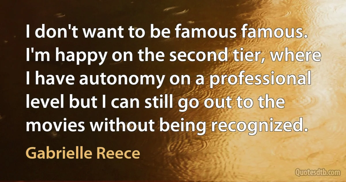 I don't want to be famous famous. I'm happy on the second tier, where I have autonomy on a professional level but I can still go out to the movies without being recognized. (Gabrielle Reece)