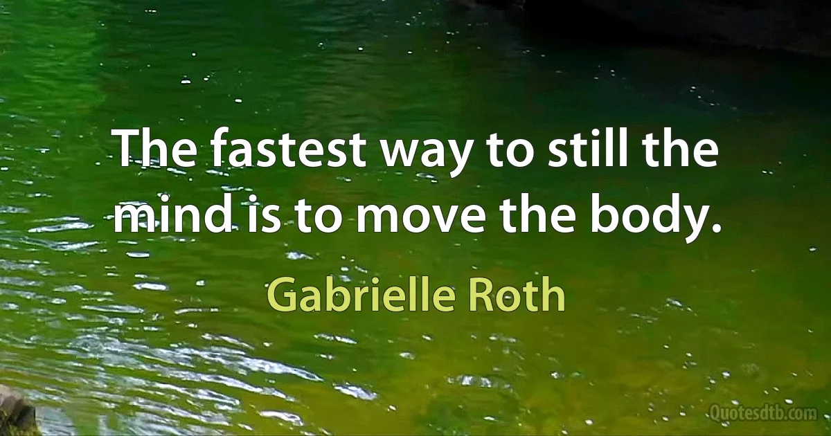 The fastest way to still the mind is to move the body. (Gabrielle Roth)