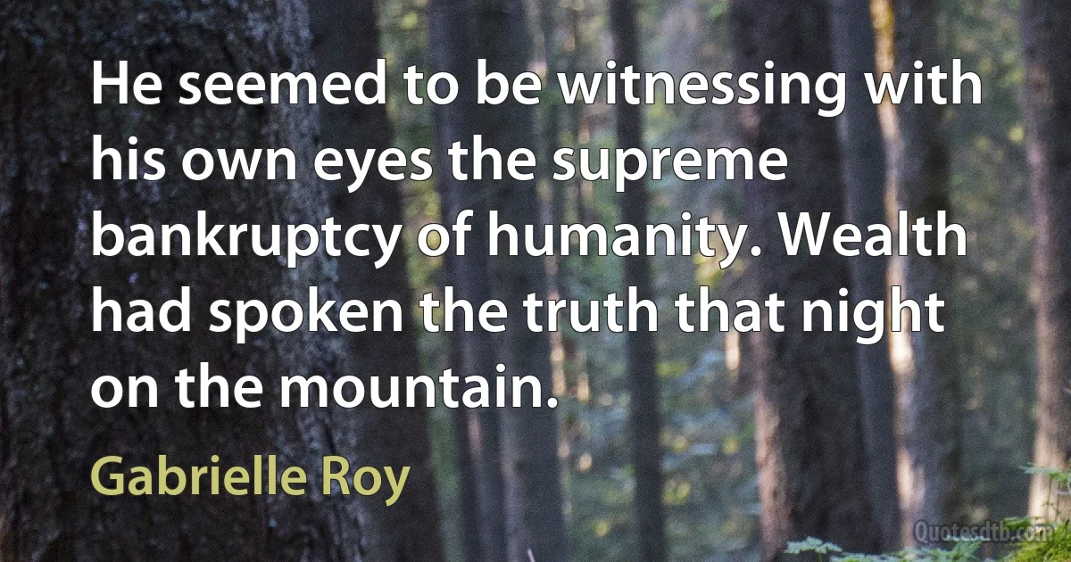 He seemed to be witnessing with his own eyes the supreme bankruptcy of humanity. Wealth had spoken the truth that night on the mountain. (Gabrielle Roy)