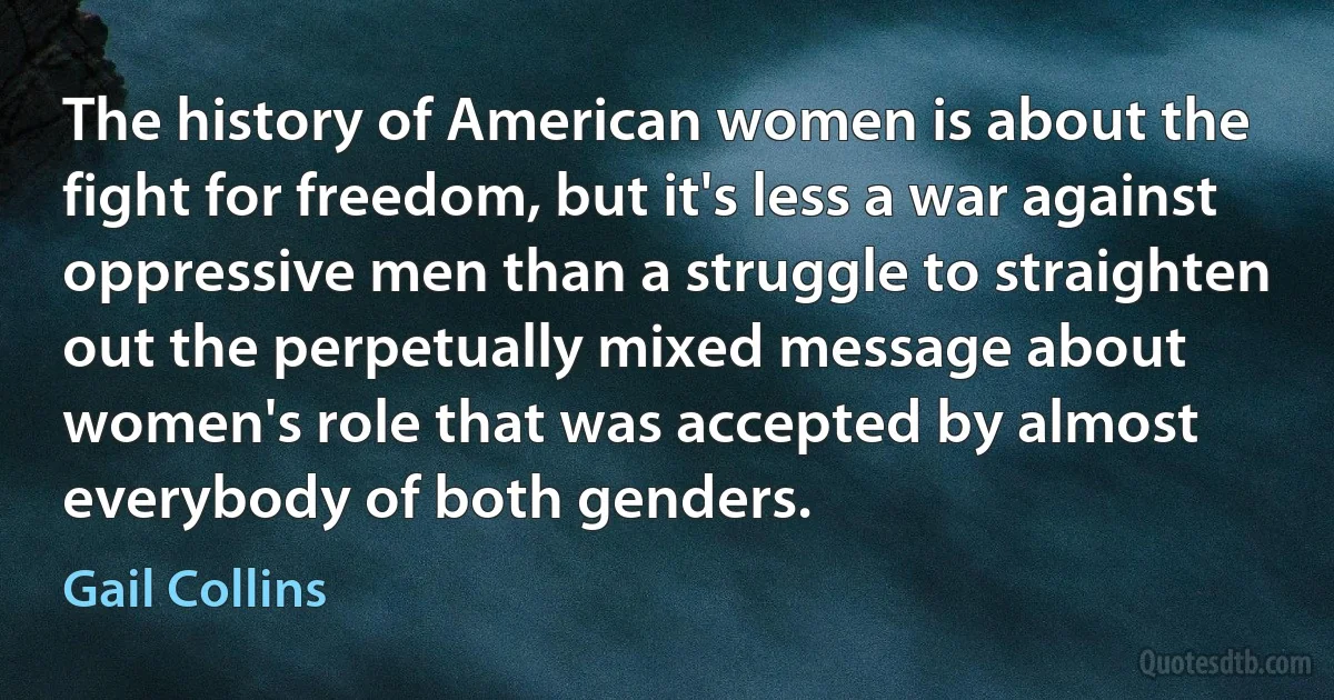 The history of American women is about the fight for freedom, but it's less a war against oppressive men than a struggle to straighten out the perpetually mixed message about women's role that was accepted by almost everybody of both genders. (Gail Collins)