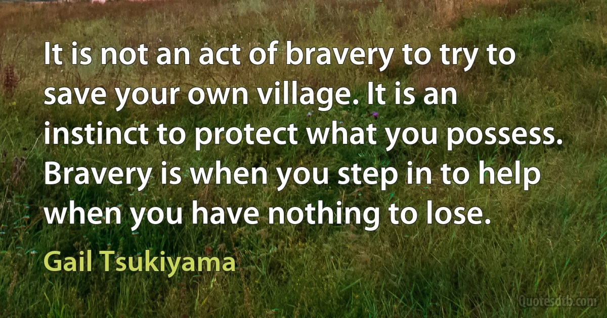 It is not an act of bravery to try to save your own village. It is an instinct to protect what you possess. Bravery is when you step in to help when you have nothing to lose. (Gail Tsukiyama)