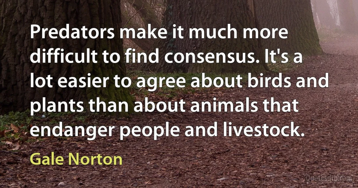 Predators make it much more difficult to find consensus. It's a lot easier to agree about birds and plants than about animals that endanger people and livestock. (Gale Norton)