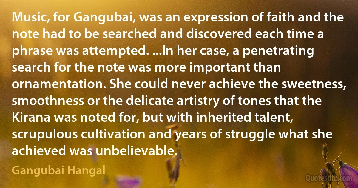 Music, for Gangubai, was an expression of faith and the note had to be searched and discovered each time a phrase was attempted. ...In her case, a penetrating search for the note was more important than ornamentation. She could never achieve the sweetness, smoothness or the delicate artistry of tones that the Kirana was noted for, but with inherited talent, scrupulous cultivation and years of struggle what she achieved was unbelievable. (Gangubai Hangal)