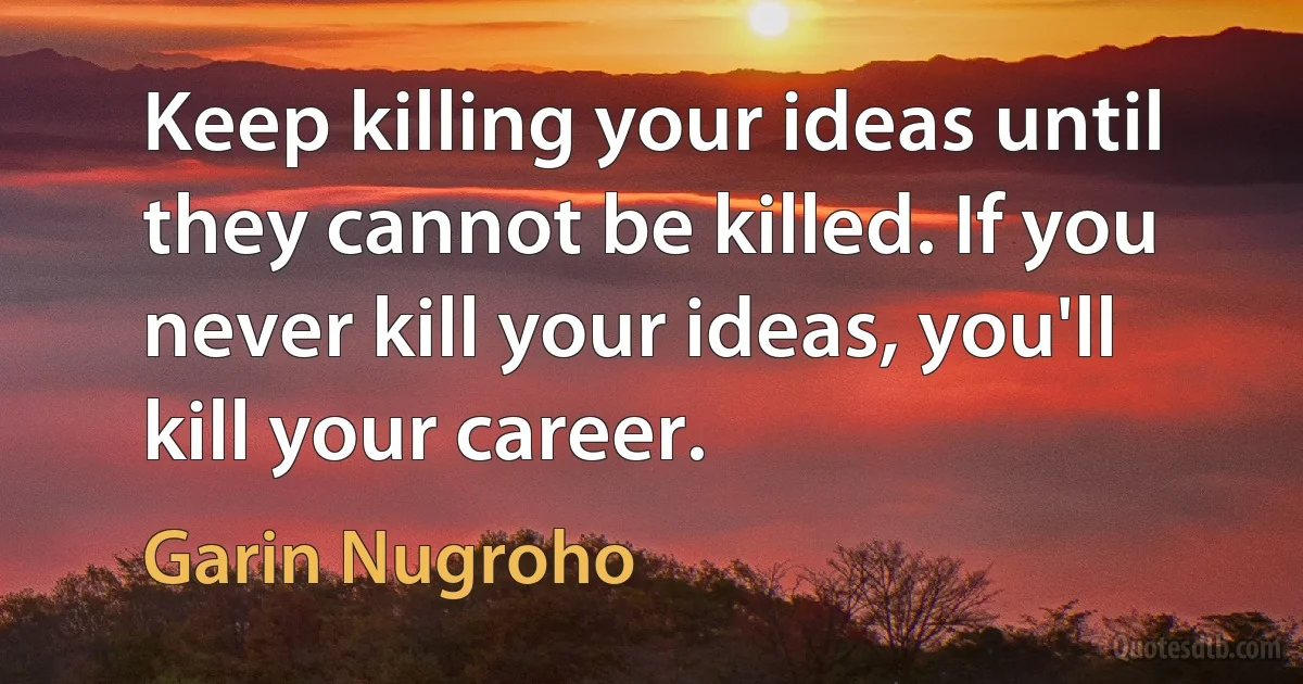 Keep killing your ideas until they cannot be killed. If you never kill your ideas, you'll kill your career. (Garin Nugroho)