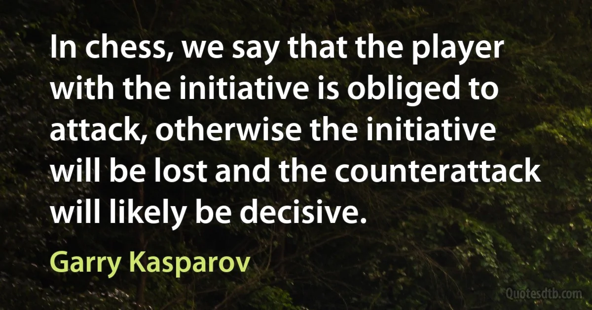 In chess, we say that the player with the initiative is obliged to attack, otherwise the initiative will be lost and the counterattack will likely be decisive. (Garry Kasparov)