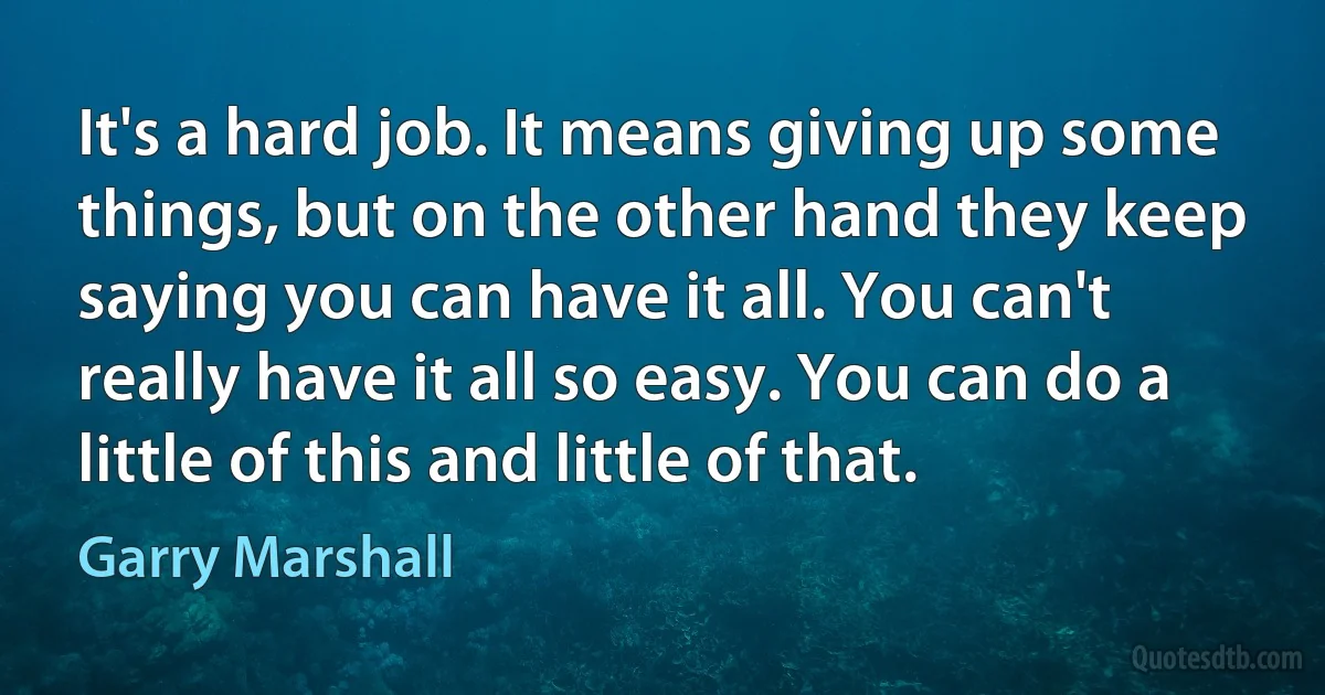 It's a hard job. It means giving up some things, but on the other hand they keep saying you can have it all. You can't really have it all so easy. You can do a little of this and little of that. (Garry Marshall)